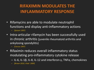 RIFAXIMIN MODULATES THE
INFLAMMATORY RESPONSE
• Rifamycins are able to modulate neutrophil
functions and display anti-inflammatory actions
– [Spisani 1997]
• Intra-articular rifamycin has been successfully used
in chronic arthritis (juvenile rheumatoid arthritis and
ankylosing spondylitis)
– [Caruso 1997]
• Rifaximin reduces overall inflammatory status
modulating pro-inflammatory cytokine release
– IL-6, IL-1β, IL-8, IL-12 and interferon-γ, TNFα, chemokines
– [Brown 2010; Vitali 2009]
 