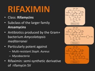 RIFAXIMIN
• Class: Rifamycins
• Subclass of the larger family
Ansamycins
• Antibiotics produced by the Gram+
bacterium Amycolatopsis
mediterranei
• Particularly potent against
– Multi-resistant Staph. Aureus
– Mycobacteria
• Rifaximin: semi-synthetic derivative
of rifamycin SV
 