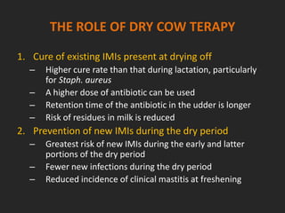 THE ROLE OF DRY COW TERAPY
1. Cure of existing IMIs present at drying off
– Higher cure rate than that during lactation, particularly
for Staph. aureus
– A higher dose of antibiotic can be used
– Retention time of the antibiotic in the udder is longer
– Risk of residues in milk is reduced
2. Prevention of new IMIs during the dry period
– Greatest risk of new IMIs during the early and latter
portions of the dry period
– Fewer new infections during the dry period
– Reduced incidence of clinical mastitis at freshening
 