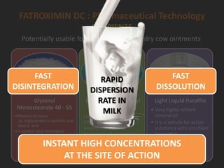 FATROXIMIN DC : Pharmaceutical Technology
EXCIPIENTS
Glycerol
Monostearate 40 - 55
•Mixture of mono
,di, triglycerides of palmitic and
stearic acid
•It confers ideal rheological
characteristics and maintains
the suspension
Macrogol Cetostearyl
ether
•Ether of Polyethylene glycol
(PEG) with fatty alcohols
•Hydrophilic emulsifier
•It permits high dispersibility
of active substance
Light Liquid Paraffin
• Very highly refined
mineral oil
• It is a vehicle for active
substance with emollient
properties
Potentially usable for both lactating and dry cow ointments
HLB: Hydrophilic-Lipophilic Balance is similar to that of milk
RAPID
DISPERSION
RATE IN
MILK
FAST
DISINTEGRATION
FAST
DISSOLUTION
INSTANT HIGH CONCENTRATIONS
AT THE SITE OF ACTION
 