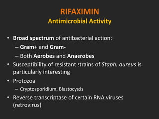 RIFAXIMIN
Antimicrobial Activity
• Broad spectrum of antibacterial action:
– Gram+ and Gram-
– Both Aerobes and Anaerobes
• Susceptibility of resistant strains of Staph. aureus is
particularly interesting
• Protozoa
– Cryptosporidium, Blastocystis
• Reverse transcriptase of certain RNA viruses
(retrovirus)
 