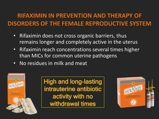 RIFAXIMIN IN PREVENTION AND THERAPY OF
DISORDERS OF THE FEMALE REPRODUCTIVE SYSTEM
• Rifaximin does not cross organic barriers, thus
remains longer and completely active in the uterus
• Rifaximin reach concentrations several times higher
than MICs for common uterine pathogens
• No residues in milk and meat
High and long-lasting
intrauterine antibiotic
activity with no
withdrawal times
 