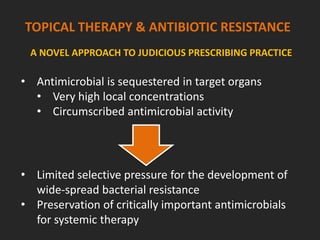 TOPICAL THERAPY & ANTIBIOTIC RESISTANCE
A NOVEL APPROACH TO JUDICIOUS PRESCRIBING PRACTICE
• Limited selective pressure for the development of
wide-spread bacterial resistance
• Preservation of critically important antimicrobials
for systemic therapy
• Antimicrobial is sequestered in target organs
• Very high local concentrations
• Circumscribed antimicrobial activity
 