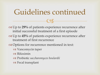 
 Up to 29% of patients experience recurrence after
initial successful treatment of a first episode
 Up to 45% of patients experience recurrence after
treatment of first recurrence
 Options for recurrence mentioned in text:
 Vancomycin taper
 Rifaximin
 Probiotic saccharomyces boulardii
 Fecal transplant
Guidelines continued
 