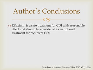
 Rifaximin is a safe treatment for CDI with reasonable
effect and should be considered as an optional
treatment for recurrent CDI.
Author’s Conclusions
Mattila et al. Aliment Pharmacol Ther. 2013;37(1):122-8.
 