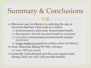 
 Rifaximin may be effective in reducing the rate of
recurrent diarrhea when used as a chaser.
 Small prospective pilot study demonstrated benefit
 Retrospective showed not much benefit in recurrence
 Case series demonstrated potential benefit multiple
recurrences
 Larger studies are needed to confirm safety and efficacy
 Dose: Rifaximin 400mg PO TID x 20 days
 Cost: ~$275 per course
 Generally well tolerated and does not require renal
dosing, fairly low risk with possible benefit.
Summary & Conclusions
 