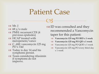 
Patient Case
 Mr. J
 68 y/o male
 PMH: recurrent CDI (4
previous epidodes)
 HCAP treated with
meropenem/vanco
 C. diff; vancomycin 125 mg
PO x 14d
 Today is day 14 and his
symptoms persist.
 Team considering rifaximin
if symptoms do not
improve.
 ID was consulted and they
recommended a Vancomycin
taper for this patient:
 Vancomycin 125 mg PO BID x 1 week
 Vancomycin 125 mg PO QD x 1 week
 Vancomycin 125 mg PO QOD x 1 week
 Vancomycin 125 mg PO every third day
x 1 week
 