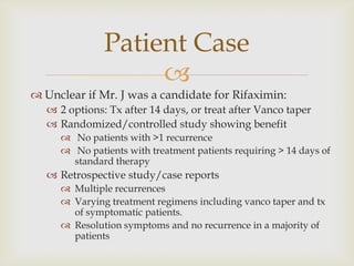 
 Unclear if Mr. J was a candidate for Rifaximin:
 2 options: Tx after 14 days, or treat after Vanco taper
 Randomized/controlled study showing benefit
 No patients with >1 recurrence
 No patients with treatment patients requiring > 14 days of
standard therapy
 Retrospective study/case reports
 Multiple recurrences
 Varying treatment regimens including vanco taper and tx
of symptomatic patients.
 Resolution symptoms and no recurrence in a majority of
patients
Patient Case
 