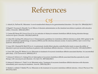 
References
1. Adachi JA, DuPont HL. Rifaximin: A novel nonabsorbed rifamycin for gastrointestinal disorders. Clin Infect Dis. 2006;42(4):541-7.
2. Brigidi P, Swennen E, Rizzello F et al. Effects of rifaximin administration on the intestinal microbiota in patients with ulcerative
colitis. J Chemother. 2002;14(3):290-5.
3. Carman RJ, Boone JH, Grover H et al. In vivo selection of rifamycin-resistant clostridium difficile during rifaximin therapy.
Antimicrob Agents Chemother. 2012;56(11):6019-20.
4. Cohen SH, Gerding DN, Johnson S et al. Clinical practice guidelines for clostridium difficile infection in adults: 2010 update by the
society for healthcare epidemiology of america (SHEA) and the infectious diseases society of america (IDSA). Infect Control Hosp
Epidemiol. 2010;31(5):431-55.
5. Garey KW, Ghantoji SS, Shah DN et al. A randomized, double-blind, placebo-controlled pilot study to assess the ability of
rifaximin to prevent recurrent diarrhoea in patients with clostridium difficile infection. J Antimicrob Chemother. 2011;66(12):2850-5.
6. Garey KW, Jiang ZD, Bellard A et al. Rifaximin in treatment of recurrent clostridium difficile-associated diarrhea: An uncontrolled
pilot study. J Clin Gastroenterol. 2009;43(1):91-3.
7. Johnson S, Schriever C, Galang M et al. Interruption of recurrent clostridium difficile-associated diarrhea episodes by serial
therapy with vancomycin and rifaximin. Clin Infect Dis. 2007;44(6):846-8.
8. Johnson S, Schriever C, Patel U et al. Rifaximin redux: Treatment of recurrent clostridium difficile infections with rifaximin
immediately post-vancomycin treatment. Anaerobe. 2009;15(6):290-1.
9. Mattila E, Arkkila P, Mattila PS et al. Rifaximin in the treatment of recurrent clostridium difficile infection. Aliment Pharmacol Ther.
2013;37(1):122-8.
 