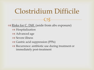 
 Risks for C. Diff. (aside from abx exposure)
 Hospitalization
 Advanced age
 Severe illness
 Gastric acid suppression (PPIs)
 Recurrence: antibiotic use during treatment or
immediately post-treatment
Clostridium Difficile
 