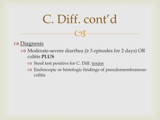 
 Diagnosis
 Moderate-severe diarrhea (≥ 3 episodes for 2 days) OR
colitis PLUS
 Stool test positive for C. Diff. toxins
 Endoscopic or histologic findings of pseudomembranous
colitis
C. Diff. cont’d
 