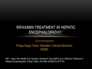 RIFAXIMIN TREATMENT IN HEPATIC
ENCEPHALOPATHY.1
A Journal Presentation

Pratap Sagar Tiwari ,Resident ,Internal Medicine,
NGMC
Ref: 1. Bass N.M, Mullen K.D, Sanyal A, Poordad F, Guy Neff G, et al. Rifaximin Treatment in
Hepatic Encephalopathy. N Engl J Med. 2010 Mar 25;362(12):1071-81.

 