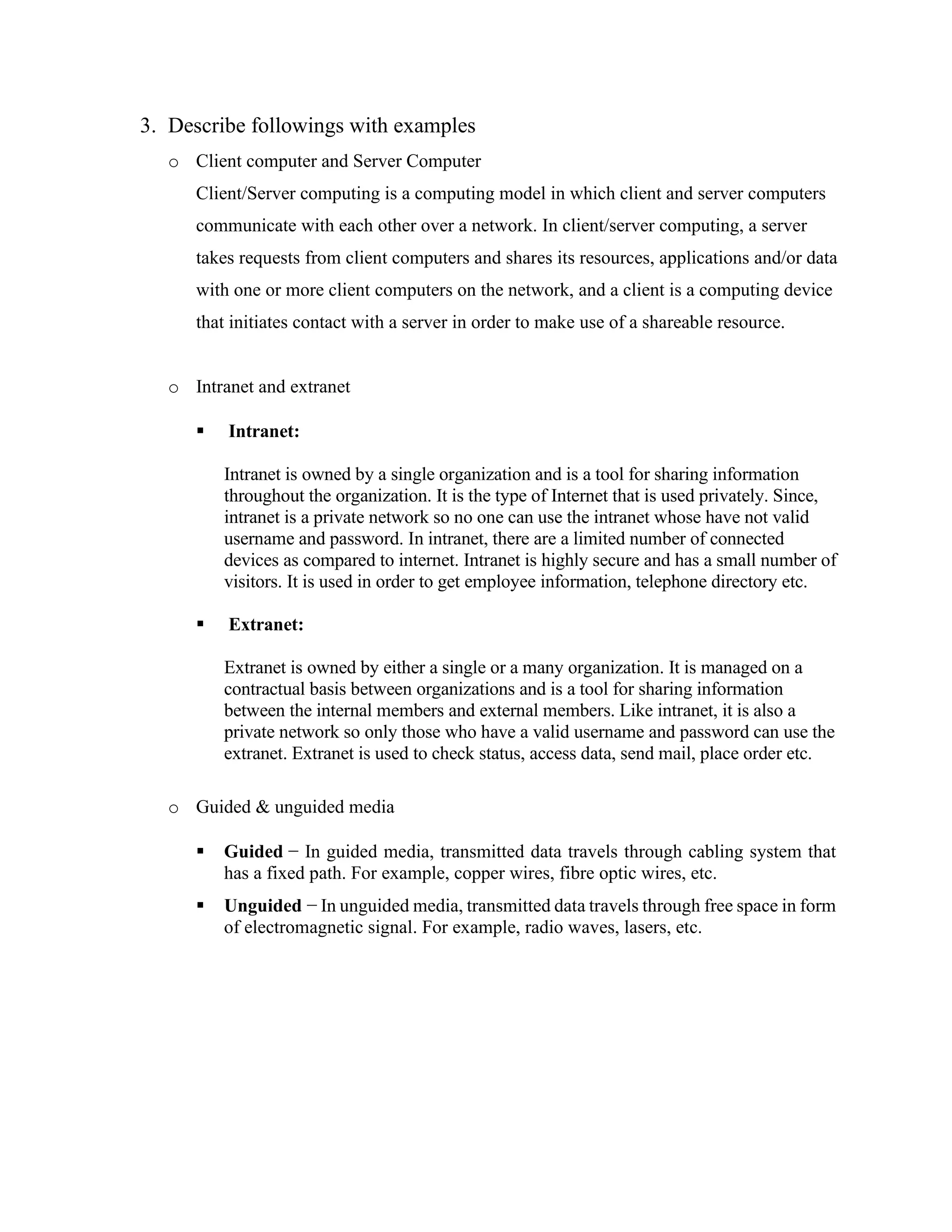 3. Describe followings with examples
o Client computer and Server Computer
Client/Server computing is a computing model in which client and server computers
communicate with each other over a network. In client/server computing, a server
takes requests from client computers and shares its resources, applications and/or data
with one or more client computers on the network, and a client is a computing device
that initiates contact with a server in order to make use of a shareable resource.
o Intranet and extranet
▪ Intranet:
Intranet is owned by a single organization and is a tool for sharing information
throughout the organization. It is the type of Internet that is used privately. Since,
intranet is a private network so no one can use the intranet whose have not valid
username and password. In intranet, there are a limited number of connected
devices as compared to internet. Intranet is highly secure and has a small number of
visitors. It is used in order to get employee information, telephone directory etc.
▪ Extranet:
Extranet is owned by either a single or a many organization. It is managed on a
contractual basis between organizations and is a tool for sharing information
between the internal members and external members. Like intranet, it is also a
private network so only those who have a valid username and password can use the
extranet. Extranet is used to check status, access data, send mail, place order etc.
o Guided & unguided media
▪ Guided − In guided media, transmitted data travels through cabling system that
has a fixed path. For example, copper wires, fibre optic wires, etc.
▪ Unguided − In unguided media, transmitted data travels through free space in form
of electromagnetic signal. For example, radio waves, lasers, etc.
 