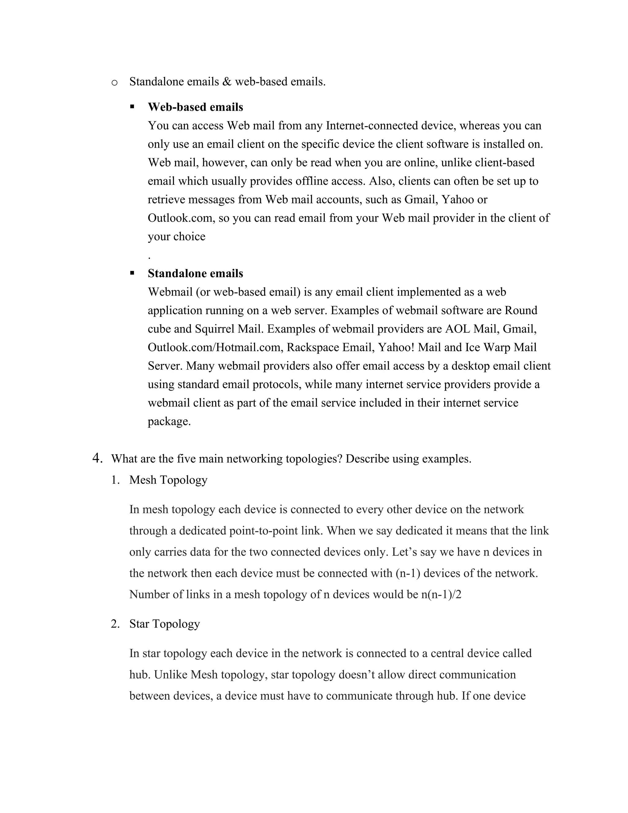 o Standalone emails & web-based emails.
▪ Web-based emails
You can access Web mail from any Internet-connected device, whereas you can
only use an email client on the specific device the client software is installed on.
Web mail, however, can only be read when you are online, unlike client-based
email which usually provides offline access. Also, clients can often be set up to
retrieve messages from Web mail accounts, such as Gmail, Yahoo or
Outlook.com, so you can read email from your Web mail provider in the client of
your choice
.
▪ Standalone emails
Webmail (or web-based email) is any email client implemented as a web
application running on a web server. Examples of webmail software are Round
cube and Squirrel Mail. Examples of webmail providers are AOL Mail, Gmail,
Outlook.com/Hotmail.com, Rackspace Email, Yahoo! Mail and Ice Warp Mail
Server. Many webmail providers also offer email access by a desktop email client
using standard email protocols, while many internet service providers provide a
webmail client as part of the email service included in their internet service
package.
4. What are the five main networking topologies? Describe using examples.
1. Mesh Topology
In mesh topology each device is connected to every other device on the network
through a dedicated point-to-point link. When we say dedicated it means that the link
only carries data for the two connected devices only. Let’s say we have n devices in
the network then each device must be connected with (n-1) devices of the network.
Number of links in a mesh topology of n devices would be n(n-1)/2
2. Star Topology
In star topology each device in the network is connected to a central device called
hub. Unlike Mesh topology, star topology doesn’t allow direct communication
between devices, a device must have to communicate through hub. If one device
 