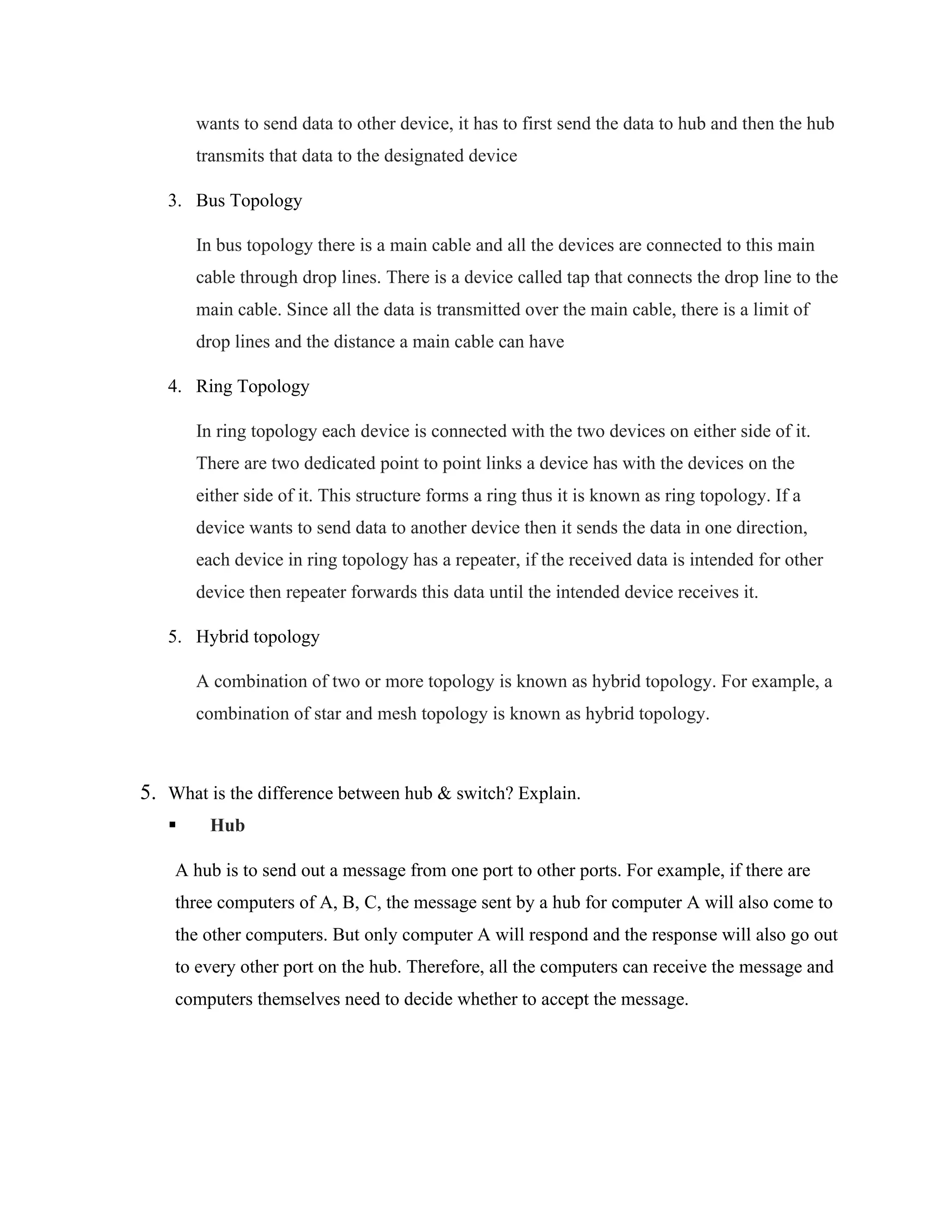 wants to send data to other device, it has to first send the data to hub and then the hub
transmits that data to the designated device
3. Bus Topology
In bus topology there is a main cable and all the devices are connected to this main
cable through drop lines. There is a device called tap that connects the drop line to the
main cable. Since all the data is transmitted over the main cable, there is a limit of
drop lines and the distance a main cable can have
4. Ring Topology
In ring topology each device is connected with the two devices on either side of it.
There are two dedicated point to point links a device has with the devices on the
either side of it. This structure forms a ring thus it is known as ring topology. If a
device wants to send data to another device then it sends the data in one direction,
each device in ring topology has a repeater, if the received data is intended for other
device then repeater forwards this data until the intended device receives it.
5. Hybrid topology
A combination of two or more topology is known as hybrid topology. For example, a
combination of star and mesh topology is known as hybrid topology.
5. What is the difference between hub & switch? Explain.
▪ Hub
A hub is to send out a message from one port to other ports. For example, if there are
three computers of A, B, C, the message sent by a hub for computer A will also come to
the other computers. But only computer A will respond and the response will also go out
to every other port on the hub. Therefore, all the computers can receive the message and
computers themselves need to decide whether to accept the message.
 