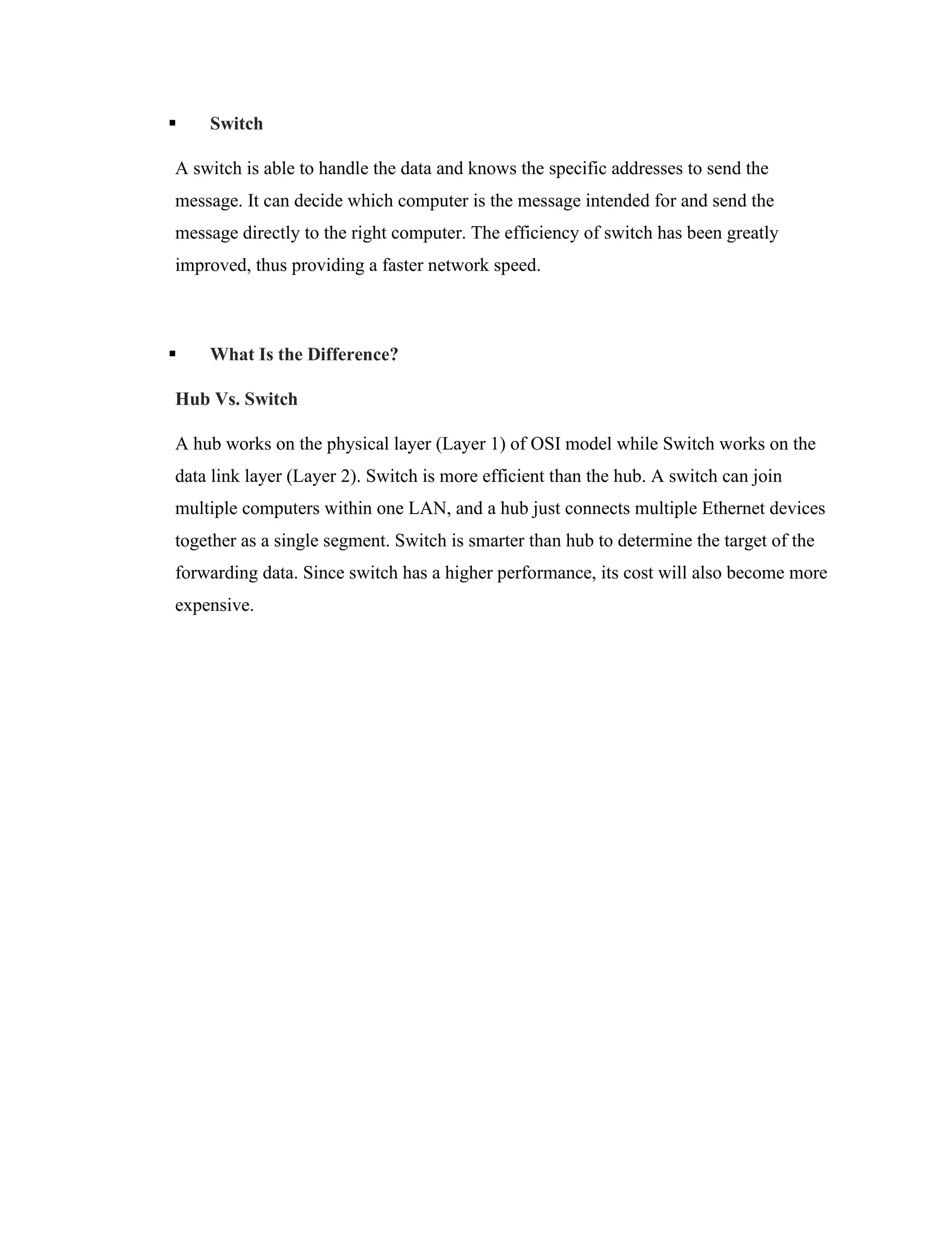 ▪ Switch
A switch is able to handle the data and knows the specific addresses to send the
message. It can decide which computer is the message intended for and send the
message directly to the right computer. The efficiency of switch has been greatly
improved, thus providing a faster network speed.
▪ What Is the Difference?
Hub Vs. Switch
A hub works on the physical layer (Layer 1) of OSI model while Switch works on the
data link layer (Layer 2). Switch is more efficient than the hub. A switch can join
multiple computers within one LAN, and a hub just connects multiple Ethernet devices
together as a single segment. Switch is smarter than hub to determine the target of the
forwarding data. Since switch has a higher performance, its cost will also become more
expensive.
 