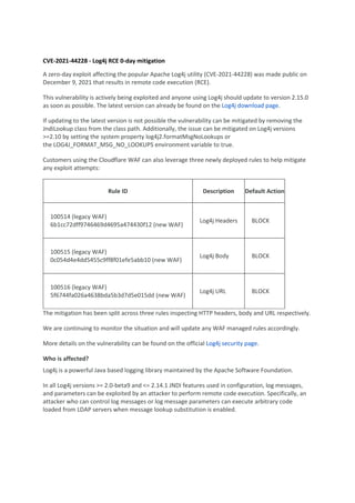 CVE-2021-44228 - Log4j RCE 0-day mitigation
A zero-day exploit affecting the popular Apache Log4j utility (CVE-2021-44228) was made public on
December 9, 2021 that results in remote code execution (RCE).
This vulnerability is actively being exploited and anyone using Log4j should update to version 2.15.0
as soon as possible. The latest version can already be found on the Log4j download page.
If updating to the latest version is not possible the vulnerability can be mitigated by removing the
JndiLookup class from the class path. Additionally, the issue can be mitigated on Log4j versions
>=2.10 by setting the system property log4j2.formatMsgNoLookups or
the LOG4J_FORMAT_MSG_NO_LOOKUPS environment variable to true.
Customers using the Cloudflare WAF can also leverage three newly deployed rules to help mitigate
any exploit attempts:
Rule ID Description Default Action
100514 (legacy WAF)
6b1cc72dff9746469d4695a474430f12 (new WAF)
Log4j Headers BLOCK
100515 (legacy WAF)
0c054d4e4dd5455c9ff8f01efe5abb10 (new WAF)
Log4j Body BLOCK
100516 (legacy WAF)
5f6744fa026a4638bda5b3d7d5e015dd (new WAF)
Log4j URL BLOCK
The mitigation has been split across three rules inspecting HTTP headers, body and URL respectively.
We are continuing to monitor the situation and will update any WAF managed rules accordingly.
More details on the vulnerability can be found on the official Log4j security page.
Who is affected?
Log4j is a powerful Java based logging library maintained by the Apache Software Foundation.
In all Log4j versions >= 2.0-beta9 and <= 2.14.1 JNDI features used in configuration, log messages,
and parameters can be exploited by an attacker to perform remote code execution. Specifically, an
attacker who can control log messages or log message parameters can execute arbitrary code
loaded from LDAP servers when message lookup substitution is enabled.
 
