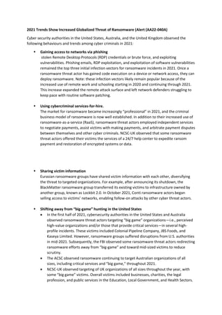 2021 Trends Show Increased Globalized Threat of Ransomware (Alert (AA22-040A)
Cyber security authorities in the United States, Australia, and the United Kingdom observed the
following behaviours and trends among cyber criminals in 2021:
▪ Gaining access to networks via phishing
stolen Remote Desktop Protocols (RDP) credentials or brute force, and exploiting
vulnerabilities. Phishing emails, RDP exploitation, and exploitation of software vulnerabilities
remained the top three initial infection vectors for ransomware incidents in 2021. Once a
ransomware threat actor has gained code execution on a device or network access, they can
deploy ransomware. Note: these infection vectors likely remain popular because of the
increased use of remote work and schooling starting in 2020 and continuing through 2021.
This increase expanded the remote attack surface and left network defenders struggling to
keep pace with routine software patching.
▪ Using cybercriminal services-for-hire.
The market for ransomware became increasingly “professional” in 2021, and the criminal
business model of ransomware is now well established. In addition to their increased use of
ransomware-as-a-service (RaaS), ransomware threat actors employed independent services
to negotiate payments, assist victims with making payments, and arbitrate payment disputes
between themselves and other cyber criminals. NCSC-UK observed that some ransomware
threat actors offered their victims the services of a 24/7 help center to expedite ransom
payment and restoration of encrypted systems or data.
▪ Sharing victim information
Eurasian ransomware groups have shared victim information with each other, diversifying
the threat to targeted organizations. For example, after announcing its shutdown, the
BlackMatter ransomware group transferred its existing victims to infrastructure owned by
another group, known as Lockbit 2.0. In October 2021, Conti ransomware actors began
selling access to victims’ networks, enabling follow-on attacks by other cyber threat actors.
▪ Shifting away from “big-game” hunting in the United States
• In the first half of 2021, cybersecurity authorities in the United States and Australia
observed ransomware threat actors targeting “big game” organizations—i.e., perceived
high-value organizations and/or those that provide critical services—in several high-
profile incidents. These victims included Colonial Pipeline Company, JBS Foods, and
Kaseya Limited. However, ransomware groups suffered disruptions from U.S. authorities
in mid-2021. Subsequently, the FBI observed some ransomware threat actors redirecting
ransomware efforts away from “big-game” and toward mid-sized victims to reduce
scrutiny.
• The ACSC observed ransomware continuing to target Australian organizations of all
sizes, including critical services and “big game,” throughout 2021.
• NCSC-UK observed targeting of UK organizations of all sizes throughout the year, with
some “big game” victims. Overall victims included businesses, charities, the legal
profession, and public services in the Education, Local Government, and Health Sectors.
 