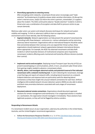 ▪ Diversifying approaches to extorting money
After encrypting victim networks, ransomware threat actors increasingly used “triple
extortion” by threatening to (1) publicly release stolen sensitive information, (2) disrupt the
victim’s internet access, and/or (3) inform the victim’s partners, shareholders, or suppliers
about the incident. The ACSC continued to observe “double extortion” incidents in which a
threat actor uses a combination of encryption and data theft to pressure victims to pay
ransom demands.
Malicious cyber actors use system and network discovery techniques for network and system
visibility and mapping. To limit an adversary’s ability to learn an organization’s enterprise
environment and to move laterally, take the following actions:
▪ Segment networks. Network segmentation can help prevent the spread of ransomware by
controlling traffic flows between—and access to—various subnetworks and by restricting
adversary lateral movement. Organizations with an international footprint should be aware
that connectivity between their overseas arms can expand their threat surface; these
organizations should implement network segmentation between international divisions
where appropriate. For example, the ACSC has observed ransomware and data theft
incidents in which Australian divisions of multinational companies were impacted by
ransomware incidents affecting assets maintained and hosted by offshore divisions (outside
their control).
▪ Implement end-to-end encryption. Deploying mutual Transport Layer Security (mTLS) can
prevent eavesdropping on communications, which, in turn, can prevent cyber threat actors
from gaining insights needed to advance a ransomware attack.
▪ Identify, detect, and investigate abnormal activity and potential traversal of the indicated
ransomware with a network-monitoring tool. To aid in detecting the ransomware, leverage
a tool that logs and reports all network traffic, including lateral movement on a network.
Endpoint detection and response tools are particularly useful for detecting lateral
connections as they have insight into unusual network connections for each host. Artificial
intelligence (AI)-enabled network intrusion detection systems (NIDS) are also able to detect
and block many anomalous behaviors associated with early stages of ransomware
deployment.
▪ Document external remote connections. Organizations should document approved
solutions for remote management and maintenance. If an unapproved solution is installed
on a workstation, the organization should investigate it immediately. These solutions have
legitimate purposes, so they will not be flagged by antivirus vendors.
Responding to Ransomware Attacks
If a ransomware incident occurs at your organization, cybersecurity authorities in the United States,
Australia, and the United Kingdom recommend organizations:
• Follow the Ransomware Response Checklist on p. 11 of the CISA-Multi-State Information
Sharing and Analysis Center (MS-ISAC) Joint Ransomware Guide.
 