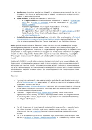 • Scan backups. If possible, scan backup data with an antivirus program to check that it is free
of malware. This should be performed using an isolated, trusted system to avoid exposing
backups to potential compromise.
• Report incidents to respective cybersecurity authorities:
o U.S. organizations should report incidents immediately to the FBI at a local FBI Field
Office, CISA at us-cert.cisa.gov/report, or the U.S. Secret Service at a U.S. Secret
Service Field Office.
o Australian organizations should report incidents to the ASD’s ACSC
via cyber.gov.au or call 1300 292 371 (1300 CYBER 1).
o UK organizations should report incidents to NCSC-UK via report.ncsc.gov.uk and/or
Action Fraud, the United Kingdom’s fraud and cyber reporting centre,
via actionfraud.police.uk.
• Apply incident response best practices found in the joint Cybersecurity Advisory, Technical
Approaches to Uncovering and Remediating Malicious Activity, developed by CISA and the
cybersecurity authorities of Australia, Canada, New Zealand, and the United Kingdom.
Note: cybersecurity authorities in the United States, Australia, and the United Kingdom strongly
discourage paying a ransom to criminal actors. Criminal activity is motivated by financial gain, so
paying a ransom may embolden adversaries to target additional organizations (or re-target the same
organization) or encourage cyber criminals to engage in the distribution of ransomware. Paying the
ransom also does not guarantee that a victim’s files will be recovered. Additionally, reducing the
financial gain of ransomware threat actors will help disrupt the ransomware criminal business
model.
Additionally, NCSC-UK reminds UK organizations that paying criminals is not condoned by the UK
Government. In instances where a ransom paid, victim organizations often cease engagement with
authorities, who then lose visibility of the payments made. While it continues to prove challenging,
the NCSC-UK has supported UK Government efforts by identifying needed policy changes—including
measures about the cyber insurance industry and ransom payments—that could reduce the threat
of ransomware.
Resources
• For more information and resources on protecting against and responding to ransomware,
refer to StopRansomware.gov, a centralized, U.S. whole-of-government webpage providing
ransomware resources and alerts.
• CISA’s Ransomware Readiness Assessment is a no-cost self-assessment based on a tiered set
of practices to help organizations better assess how well they are equipped to defend and
recover from a ransomware incident.
• CISA offers a range of no-cost cyber hygiene services to help critical infrastructure
organizations assess, identify, and reduce their exposure to threats, including ransomware.
By requesting these services, organizations of any size could find ways to reduce their risk
and mitigate attack vectors.
• The U.S. Department of State’s Rewards for Justice (RFJ) program offers a reward of up to
$10 million for reports of foreign government malicious activity against U.S. critical
infrastructure. See the RFJ website for more information and how to report information
securely.
• The ACSC recommends organizations implement eight essential mitigation strategies from
the ACSC’s Strategies to Mitigate Cyber Security Incidents as a cybersecurity baseline. These
 