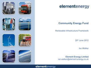 Community Energy Fund

Renewable Infrastructure Framework



                    20th June 2012


                        Ian Walker



          Element Energy Limited
  ian.walker@element-energy.co.uk
 
