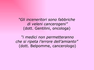   “ Gli inceneritori sono fabbriche  di veleni cancerogeni” (dott. Gentilini, oncologa)    “ i medici non permetteranno che si ripeta l’errore dell’amianto”   (dott. Belpomme, cancerologo) 