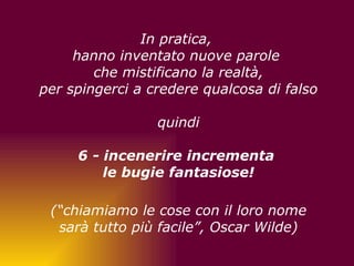   In pratica,  hanno inventato nuove parole  che mistificano la realtà, per spingerci a credere qualcosa di falso quindi 6 - incenerire incrementa  le bugie fantasiose!         (“chiamiamo le cose con il loro nome sarà tutto più facile”, Oscar Wilde)         