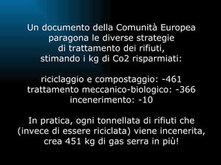 Un documento della Comunità Europea paragona le diverse strategie di trattamento dei rifiuti, stimando i kg di Co2 risparmiati: riciclaggio e compostaggio: -461 trattamento meccanico-biologico: -366 incenerimento: -10 In pratica, ogni tonnellata di rifiuti che (invece di essere riciclata) viene incenerita, crea 451 kg di gas serra in più! 