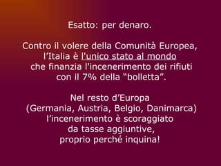 Esatto: per denaro.  Contro il volere della Comunità Europea,  l’Italia è  l'unico stato al mondo   che finanzia l'incenerimento dei rifiuti con il 7% della “bolletta”.   Nel resto d’Europa  (Germania, Austria, Belgio, Danimarca) l’incenerimento è scoraggiato  da tasse aggiuntive, proprio perché inquina!  