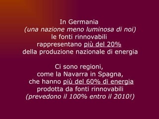 In Germania  (una nazione meno luminosa di noi) le fonti rinnovabili  rappresentano  più del 20%   della produzione nazionale di energia Ci sono regioni,  come la Navarra in Spagna, che hanno  più del 60% di energia prodotta da fonti rinnovabili (prevedono il 100% entro il 2010!) 