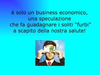 è solo un business economico,  una speculazione  che fa guadagnare i soliti “furbi” a scapito della nostra salute!  