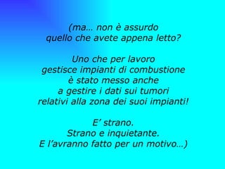 (ma… non è assurdo quello che avete appena letto? Uno che per lavoro gestisce impianti di combustione è stato messo anche a gestire i dati sui tumori relativi alla zona dei suoi impianti! E’ strano. Strano e inquietante. E l’avranno fatto per un motivo…) 