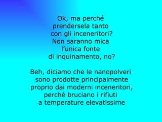 Ok, ma perché  prendersela tanto  con gli inceneritori? Non saranno mica  l’unica fonte  di inquinamento, no? Beh, diciamo che le nanopolveri  sono prodotte principalmente proprio dai moderni inceneritori, perché bruciano i rifiuti  a temperature elevatissime   