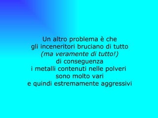   Un altro problema è che gli inceneritori bruciano di tutto (ma veramente di tutto!) di conseguenza i metalli contenuti nelle polveri  sono molto vari e quindi estremamente aggressivi 