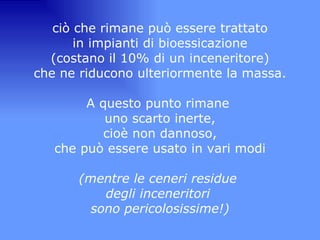 ciò che rimane può essere trattato in impianti di bioessicazione (costano il 10% di un inceneritore) che ne riducono ulteriormente la massa.   A questo punto rimane  uno scarto inerte, cioè non dannoso, che può essere usato in vari modi   (mentre le ceneri residue  degli inceneritori  sono pericolosissime!) 