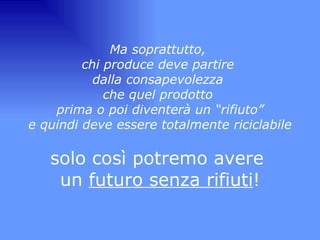 Ma soprattutto,  chi produce deve partire  dalla consapevolezza  che quel prodotto  prima o poi diventerà un “rifiuto” e quindi deve essere totalmente riciclabile   solo così potremo avere  un  futuro senza rifiuti ! 