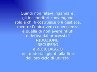 Quindi non fatevi ingannare:  gli inceneritori convengono  solo  a chi li costruisce o li gestisce,  mentre l'unica vera convenienza  è quella di  non avere rifiuti   e deriva dai processi di  RIDUZIONE,  RECUPERO  e RICICLAGGIO  dei materiali giunti alla fine  del loro ciclo di utilizzo.  
