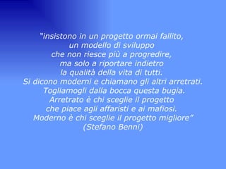 “ insistono in un progetto ormai fallito,  un modello di sviluppo  che non riesce più a progredire,  ma solo a riportare indietro  la qualità della vita di tutti.  Si dicono moderni e chiamano gli altri arretrati. Togliamogli dalla bocca questa bugia. Arretrato è chi sceglie il progetto  che piace agli affaristi e ai mafiosi.  Moderno è chi sceglie il progetto migliore” (Stefano Benni) 
