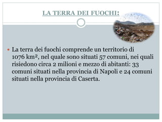 LA TERRA DEI FUOCHI: 
 La terra dei fuochi comprende un territorio di 
1076 km², nel quale sono situati 57 comuni, nei quali 
risiedono circa 2 milioni e mezzo di abitanti: 33 
comuni situati nella provincia di Napoli e 24 comuni 
situati nella provincia di Caserta. 
 