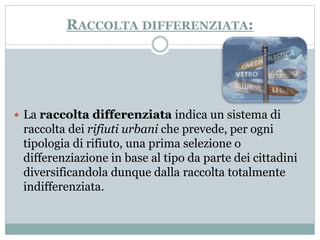 RACCOLTA DIFFERENZIATA: 
 La raccolta differenziata indica un sistema di 
raccolta dei rifiuti urbani che prevede, per ogni 
tipologia di rifiuto, una prima selezione o 
differenziazione in base al tipo da parte dei cittadini 
diversificandola dunque dalla raccolta totalmente 
indifferenziata. 
 