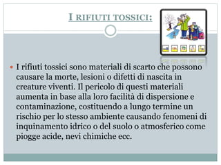 I RIFIUTI TOSSICI: 
 I rifiuti tossici sono materiali di scarto che possono 
causare la morte, lesioni o difetti di nascita in 
creature viventi. Il pericolo di questi materiali 
aumenta in base alla loro facilità di dispersione e 
contaminazione, costituendo a lungo termine un 
rischio per lo stesso ambiente causando fenomeni di 
inquinamento idrico o del suolo o atmosferico come 
piogge acide, nevi chimiche ecc. 
