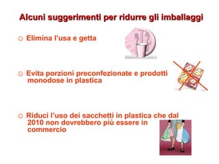 ☺ Elimina l’usa e getta
☺ Evita porzioni preconfezionate e prodotti
monodose in plastica
☺ Riduci l’uso dei sacchetti in plastica che dal
2010 non dovrebbero più essere in
commercio
Alcuni suggerimenti per ridurre gli imballaggiAlcuni suggerimenti per ridurre gli imballaggi
 