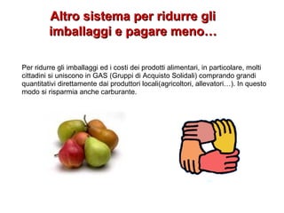 Altro sistema per ridurre gliAltro sistema per ridurre gli
imballaggi e pagare meno…imballaggi e pagare meno…
Per ridurre gli imballaggi ed i costi dei prodotti alimentari, in particolare, molti
cittadini si uniscono in GAS (Gruppi di Acquisto Solidali) comprando grandi
quantitativi direttamente dai produttori locali(agricoltori, allevatori…). In questo
modo si risparmia anche carburante.
 