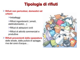 Tipologia di rifiutiTipologia di rifiuti
 Rifiuti non pericolosi, domestici ed
urbani:
Imballaggi
Rifiuti ingombranti ( arredi,
elettrodomestici…)
Rifiuti di abitazioni civili
Rifiuti di attività commerciali e
produttive
 Rifiuti provenienti dalla spazzatura
delle strade, dalla pulizia di spiagge,
rive dei corsi d’acqua…
 
