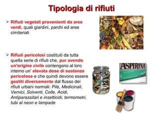 Tipologia di rifiutiTipologia di rifiuti
 Rifiuti vegetali provenienti da aree
verdi, quali giardini, parchi ed aree
cimiteriali
 Rifiuti pericolosi costituiti da tutta
quella serie di rifiuti che, pur avendo
un'origine civile contengono al loro
interno un‘ elevata dose di sostanze
pericolose e che quindi devono essere
gestiti diversamente dal flusso dei
rifiuti urbani normali: Pile, Medicinali,
Vernici, Solventi, Colle, Acidi,
Antiparassitari e insetticidi, termometri,
tubi al neon e lampade
 