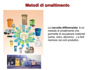 Metodi di smaltimentoMetodi di smaltimento
La raccolta differenziata è un
metodo di smaltimento che
permette di recuperare materiali
(carta, vetro, alluminio…) e farli
rientrare nei cicli produttivi.
 
