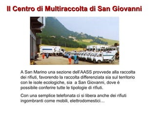 Il Centro di Multiraccolta di San GiovanniIl Centro di Multiraccolta di San Giovanni
A San Marino una sezione dell’AASS provvede alla raccolta
dei rifiuti, favorendo la raccolta differenziata sia sul territorio
con le isole ecologiche, sia a San Giovanni, dove è
possibile conferire tutte le tipologie di rifiuti.
Con una semplice telefonata ci si libera anche dei rifiuti
ingombranti come mobili, elettrodomestici…
 