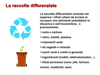 La raccolta differenziataLa raccolta differenziata
La raccolta differenziata consiste nel
separare i rifiuti urbani da avviare al
recupero che altrimenti andrebbero in
discarica o nell’inceneritore, e
precisamente:
carta e cartone
vetro, metalli, plastica
indumenti usati
oli vegetali e minerali
scarti verdi e umidi in generale
ingombranti (mobili, elettrodomestici…)
rifiuti pericolosi come: pile, farmaci,
vernici, insetticidi, neon
 