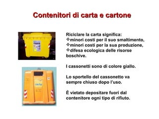 Contenitori di carta e cartoneContenitori di carta e cartone
Riciclare la carta significa:
minori costi per il suo smaltimento,
minori costi per la sua produzione,
difesa ecologica delle risorse
boschive.
I cassonetti sono di colore giallo.
Lo sportello del cassonetto va
sempre chiuso dopo l’uso.
È vietato depositare fuori dal
contenitore ogni tipo di rifiuto.
 