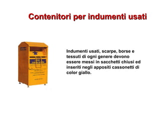 Contenitori per indumenti usatiContenitori per indumenti usati
Indumenti usati, scarpe, borse e
tessuti di ogni genere devono
essere messi in sacchetti chiusi ed
inseriti negli appositi cassonetti di
color giallo.
 